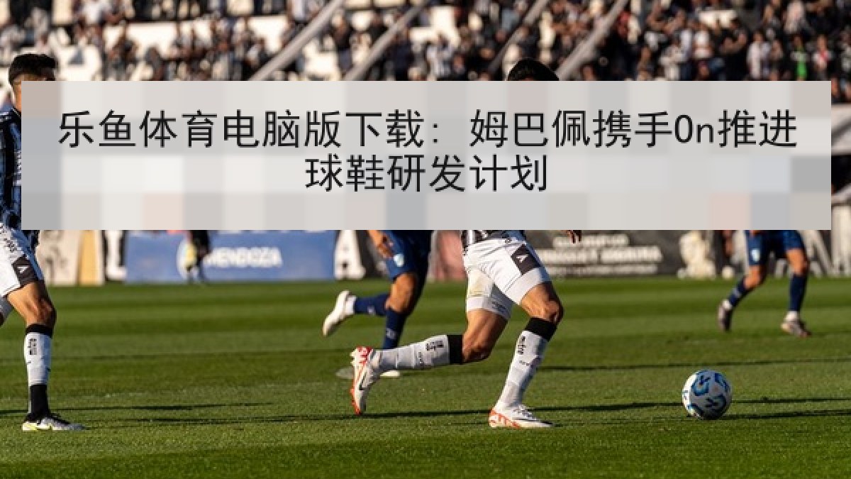 乐鱼体育电脑版下载: 姆巴佩携手On推进球鞋研发计划 乐鱼体育电脑版下载: 姆巴佩携手On推进球鞋研发计划